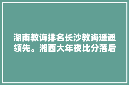湖南教诲排名长沙教诲遥遥领先。湘西大年夜比分落后。
