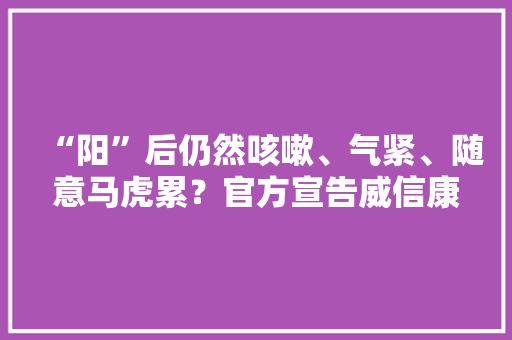 “阳”后仍然咳嗽、气紧、随意马虎累？官方宣告威信康复指南照着做！