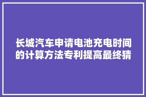 长城汽车申请电池充电时间的计算方法专利提高最终猜测充电时间计算结果的准确度和精度