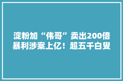 淀粉加“伟哥”卖出200倍暴利涉案上亿！超五千白叟受骗主犯将女经销商成长成情人