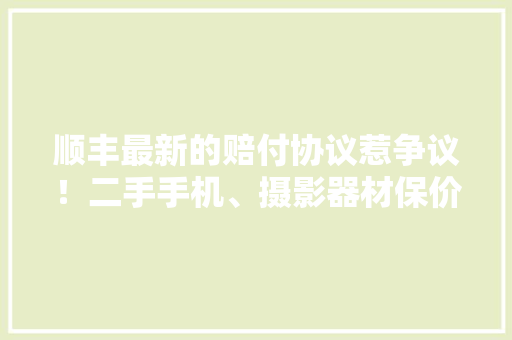 顺丰最新的赔付协议惹争议！二手手机、摄影器材保价了也不赔