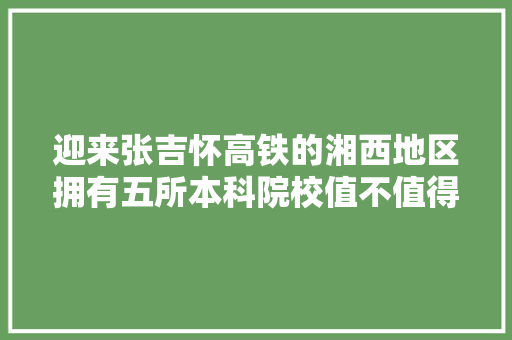 迎来张吉怀高铁的湘西地区拥有五所本科院校值不值得选择？