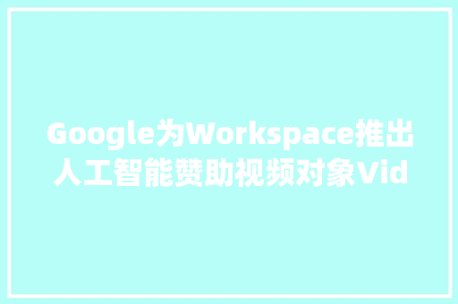 Google为Workspace推出人工智能赞助视频对象Vids