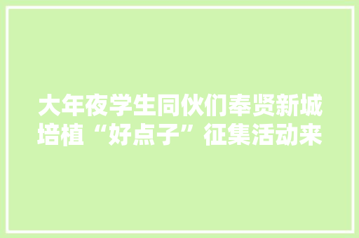 大年夜学生同伙们奉贤新城培植“好点子”征集活动来啦！高额奖金、实践证实……等你来拿！