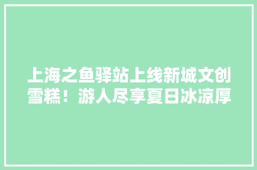 上海之鱼驿站上线新城文创雪糕！游人尽享夏日冰凉厚味