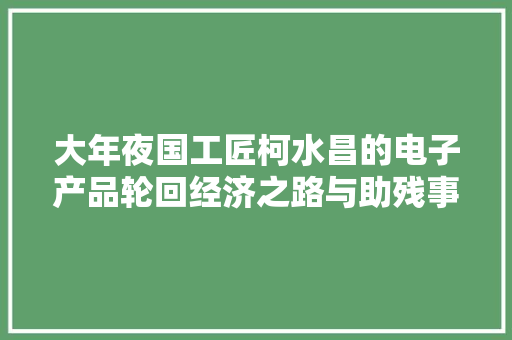 大年夜国工匠柯水昌的电子产品轮回经济之路与助残事业