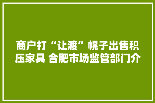 商户打“让渡”幌子出售积压家具 合肥市场监管部门介入查询访问
