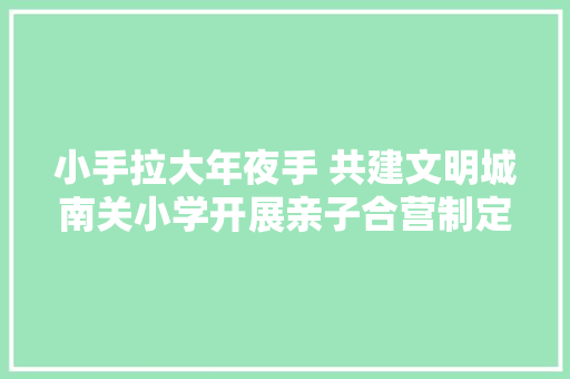 小手拉大年夜手 共建文明城南关小学开展亲子合营制定家庭文明公约活动