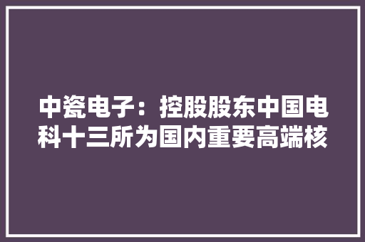 中瓷电子：控股股东中国电科十三所为国内重要高端核心电子器件供应基地