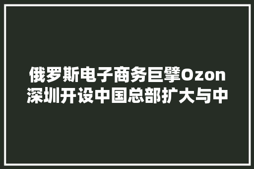 俄罗斯电子商务巨擘Ozon深圳开设中国总部扩大与中国卖家的合作