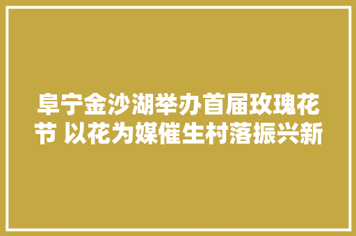 阜宁金沙湖举办首届玫瑰花节 以花为媒催生村落振兴新业态