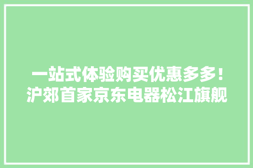 一站式体验购买优惠多多！沪郊首家京东电器松江旗舰店开业啦