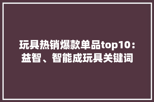 玩具热销爆款单品top10：益智、智能成玩具关键词