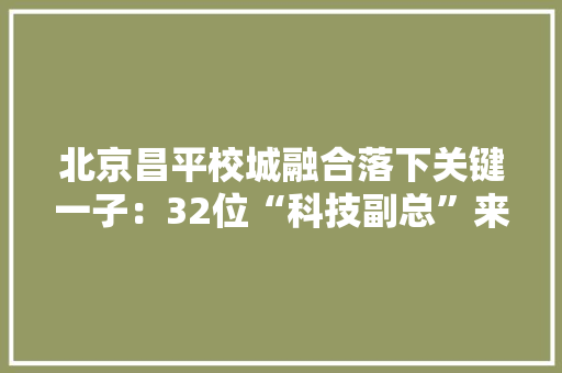 北京昌平校城融合落下关键一子：32位“科技副总”来了