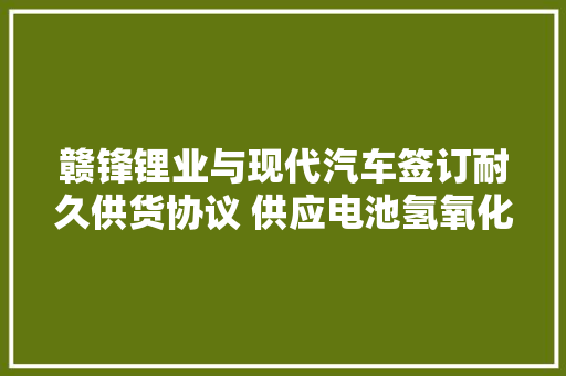 赣锋锂业与现代汽车签订耐久供货协议 供应电池氢氧化锂产品