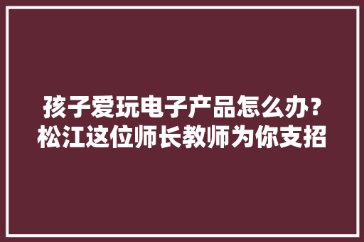 孩子爱玩电子产品怎么办？松江这位师长教师为你支招