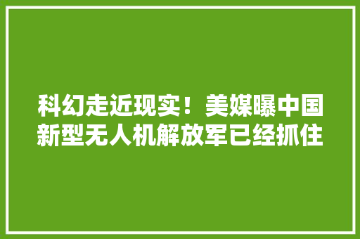 科幻走近现实！美媒曝中国新型无人机解放军已经抓住时代的脉搏