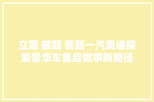 立题 破题 答题一汽奥迪探索豪华车售后做事新路径