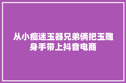 从小痴迷玉器兄弟俩把玉雕身手带上抖音电商