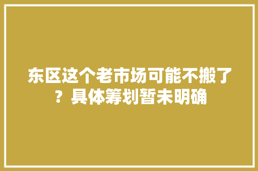东区这个老市场可能不搬了？具体筹划暂未明确