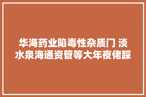 华海药业陷毒性杂质门 淡水泉海通资管等大年夜佬踩雷