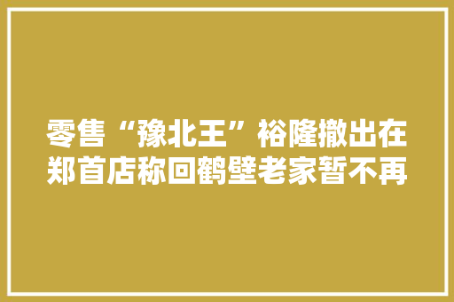 零售“豫北王”裕隆撤出在郑首店称回鹤壁老家暂不再进入郑州