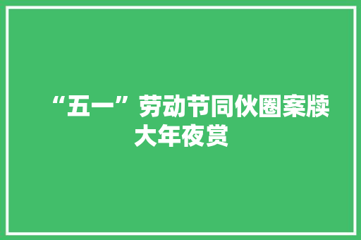 “五一”劳动节同伙圈案牍大年夜赏