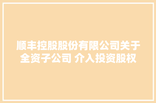 顺丰控股股份有限公司关于全资子公司 介入投资股权投资基金的通知书记