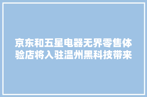 京东和五星电器无界零售体验店将入驻温州黑科技带来全新体验