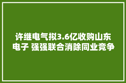 许继电气拟3.6亿收购山东电子 强强联合消除同业竞争