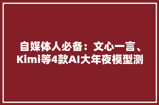 自媒体人必备：文心一言、Kimi等4款AI大年夜模型测评选较及推荐