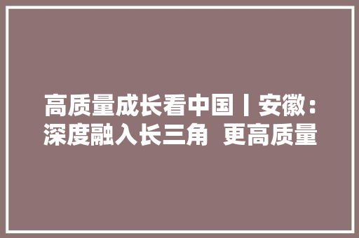 高质量成长看中国丨安徽：深度融入长三角  更高质量一体化