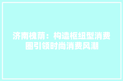 济南槐荫：构造枢纽型消费圈引领时尚消费风潮