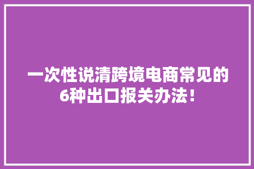 一次性说清跨境电商常见的6种出口报关办法！