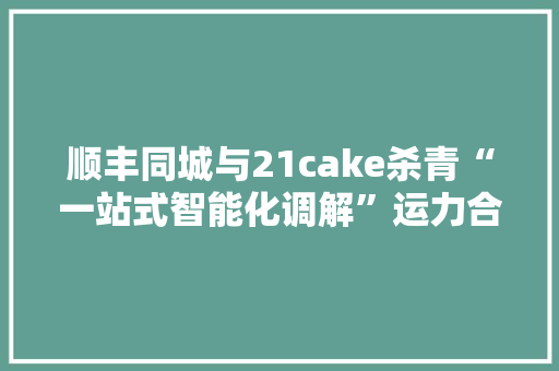 顺丰同城与21cake杀青“一站式智能化调解”运力合作   已在上海落地
