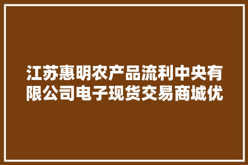 江苏惠明农产品流利中央有限公司电子现货交易商城优势（不用）