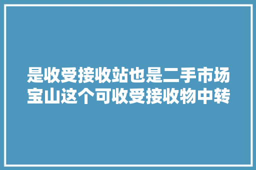 是收受接收站也是二手市场宝山这个可收受接收物中转站让闲置物品转起来市平易近还可以物换物