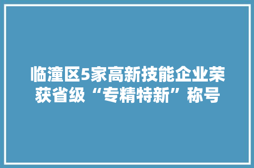 临潼区5家高新技能企业荣获省级“专精特新”称号