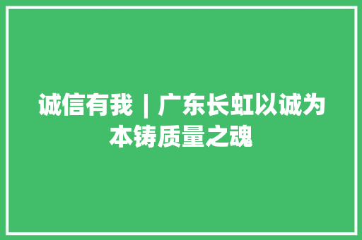 诚信有我︱广东长虹以诚为本铸质量之魂