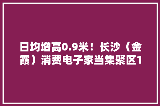 日均增高0.9米！长沙（金霞）消费电子家当集聚区1.1期全部封顶