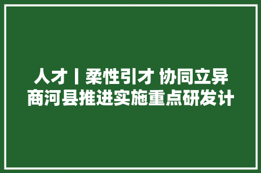人才丨柔性引才 协同立异商河县推进实施重点研发计划项目