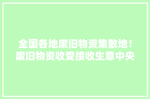 全国各地废旧物资集散地！废旧物资收受接收生意中央值得收藏