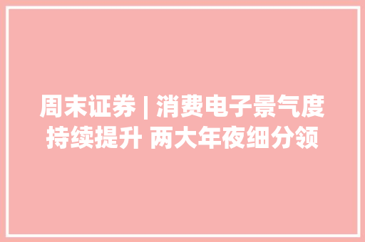 周末证券 | 消费电子景气度持续提升 两大年夜细分领域值得关注