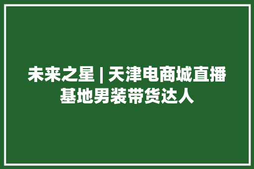 未来之星 | 天津电商城直播基地男装带货达人