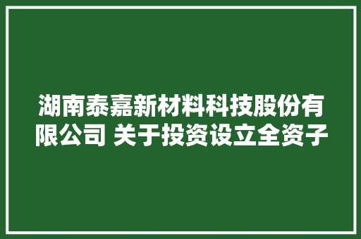 湖南泰嘉新材料科技股份有限公司 关于投资设立全资子公司的通知书记