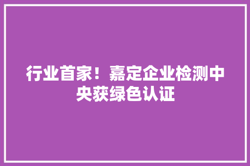 行业首家！嘉定企业检测中央获绿色认证