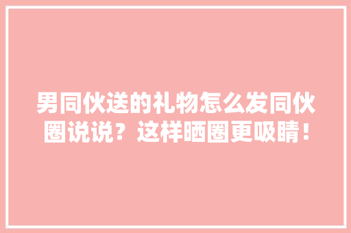 男同伙送的礼物怎么发同伙圈说说？这样晒圈更吸睛！