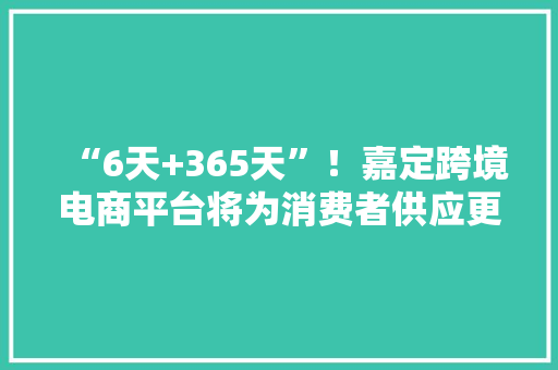 “6天+365天”！嘉定跨境电商平台将为消费者供应更多海外特色产品