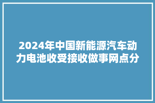 2024年中国新能源汽车动力电池收受接收做事网点分析：广东最多