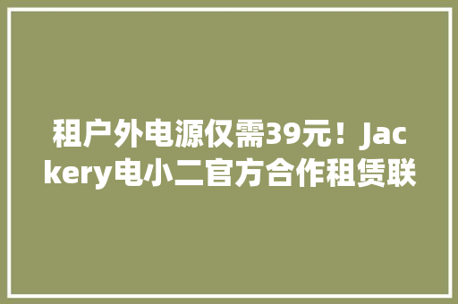 租户外电源仅需39元！Jackery电小二官方合作租赁联盟上线！